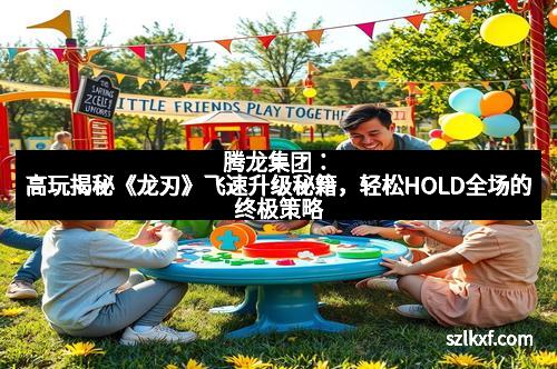 腾龙集团：高玩揭秘《龙刃》飞速升级秘籍，轻松HOLD全场的终极策略