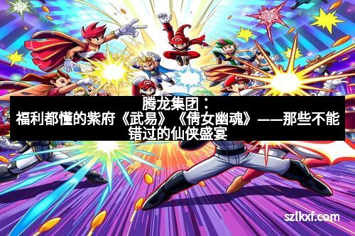 腾龙集团：福利都懂的紫府《武易》《倩女幽魂》——那些不能错过的仙侠盛宴